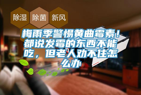 梅雨季警惕黃曲霉素！都說發(fā)霉的東西不能吃，但老人勸不住怎么辦