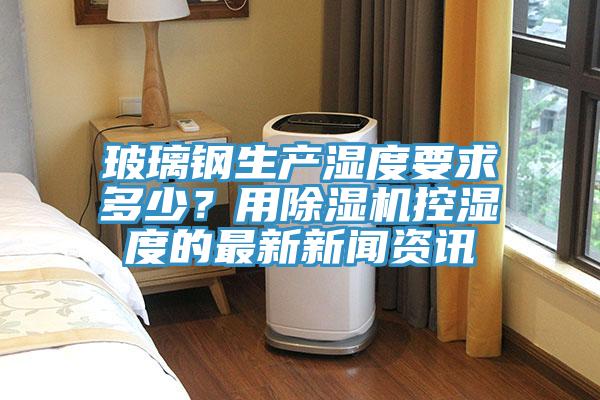 玻璃鋼生產(chǎn)濕度要求多少？用除濕機控濕度的最新新聞資訊