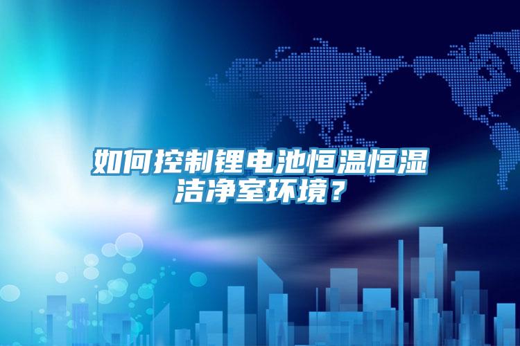 如何控制鋰電池恒溫恒濕潔凈室環(huán)境？